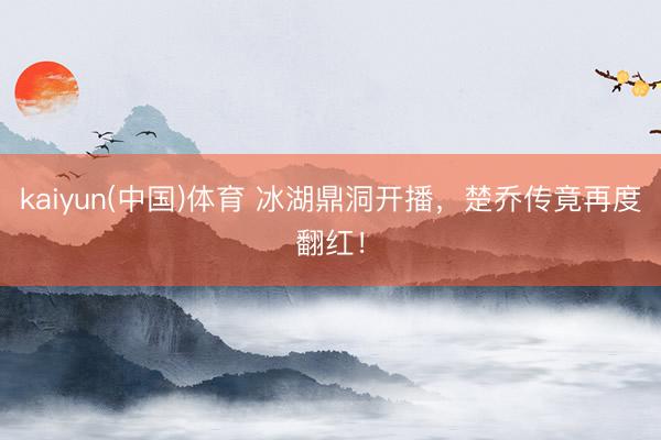 kaiyun(中国)体育 冰湖鼎洞开播，楚乔传竟再度翻红！