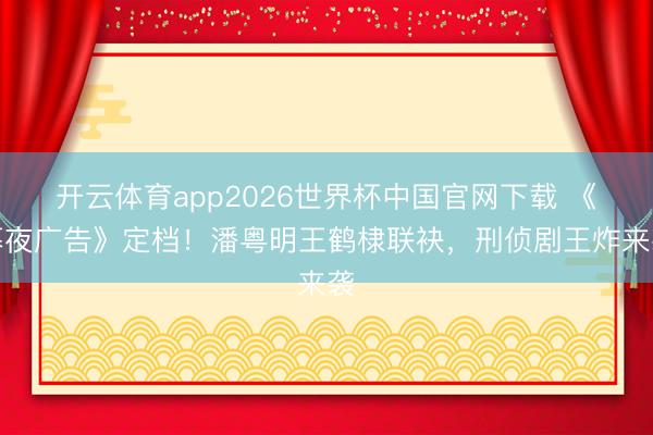 开云体育app2026世界杯中国官网下载 《暮夜广告》定档！潘粤明王鹤棣联袂，刑侦剧王炸来袭