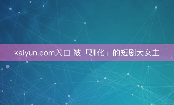 kaiyun.com入口 被「驯化」的短剧大女主