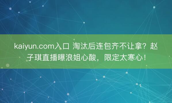 kaiyun.com入口 淘汰后连包齐不让拿？赵子琪直播曝浪姐心酸，限定太寒心！