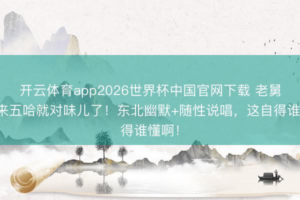 开云体育app2026世界杯中国官网下载 老舅一趟来五哈就对味儿了！东北幽默+随性说唱，这自得谁懂啊！