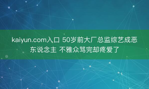 kaiyun.com入口 50岁前大厂总监综艺成恶东说念主 不雅众骂完却疼爱了