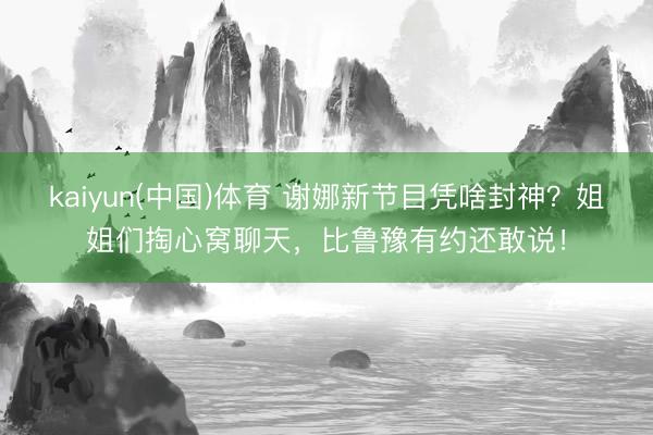 kaiyun(中国)体育 谢娜新节目凭啥封神？姐姐们掏心窝聊天，比鲁豫有约还敢说！