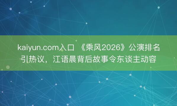 kaiyun.com入口 《乘风2026》公演排名引热议，江语晨背后故事令东谈主动容