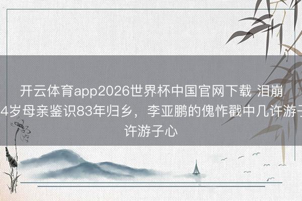 开云体育app2026世界杯中国官网下载 泪崩！84岁母亲鉴识83年归乡，李亚鹏的傀怍戳中几许游子心