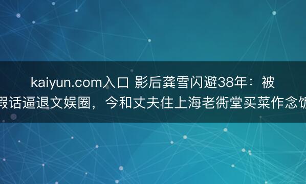 kaiyun.com入口 影后龚雪闪避38年：被假话逼退文娱圈，今和丈夫住上海老衖堂买菜作念饭
