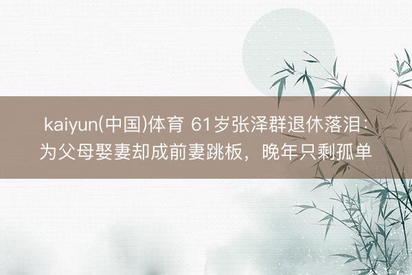 kaiyun(中国)体育 61岁张泽群退休落泪：为父母娶妻却成前妻跳板，晚年只剩孤单