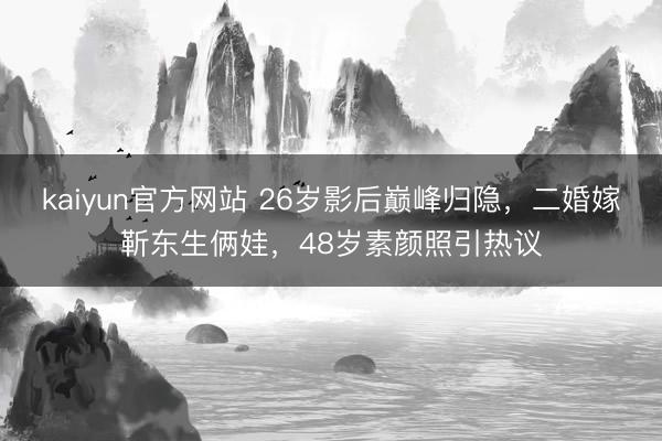 kaiyun官方网站 26岁影后巅峰归隐，二婚嫁靳东生俩娃，48岁素颜照引热议