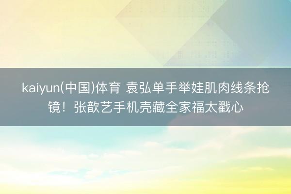 kaiyun(中国)体育 袁弘单手举娃肌肉线条抢镜！张歆艺手机壳藏全家福太戳心