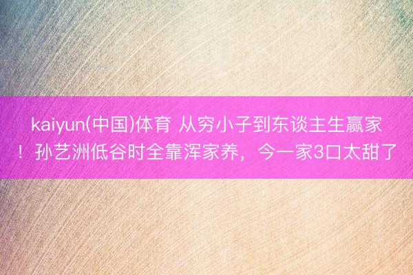 kaiyun(中国)体育 从穷小子到东谈主生赢家！孙艺洲低谷时全靠浑家养，今一家3口太甜了