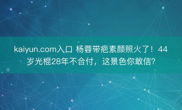 kaiyun.com入口 杨蓉带疤素颜照火了！44岁光棍28年不合付，这景色你敢信？