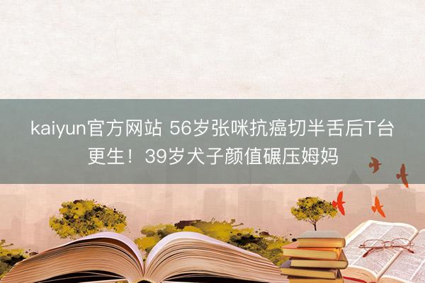 kaiyun官方网站 56岁张咪抗癌切半舌后T台更生！39岁犬子颜值碾压姆妈