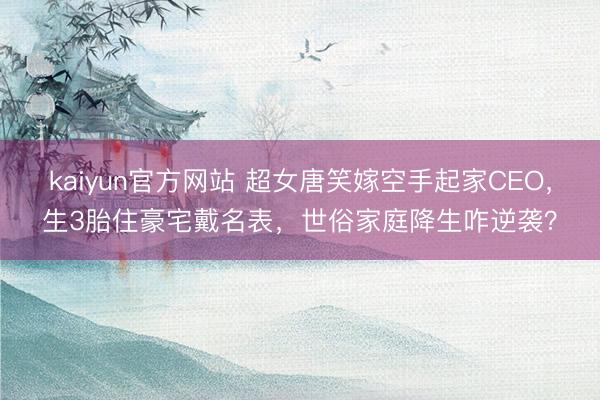 kaiyun官方网站 超女唐笑嫁空手起家CEO,生3胎住豪宅戴名表,世俗家庭降生咋逆袭?