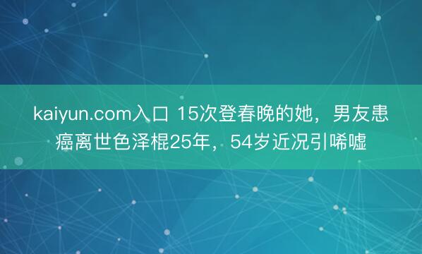kaiyun.com入口 15次登春晚的她，男友患癌离世色泽棍25年，54岁近况引唏嘘