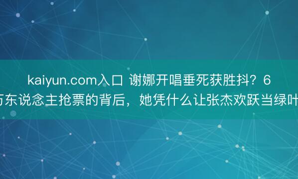 kaiyun.com入口 谢娜开唱垂死获胜抖？6万东说念主抢票的背后，她凭什么让张杰欢跃当绿叶？