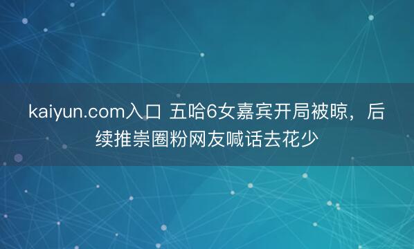 kaiyun.com入口 五哈6女嘉宾开局被晾，后续推崇圈粉网友喊话去花少
