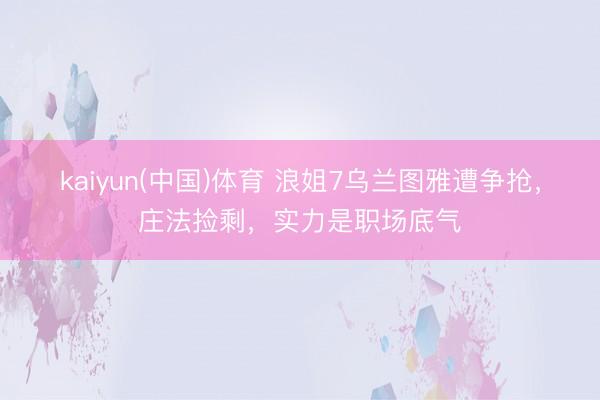 kaiyun(中国)体育 浪姐7乌兰图雅遭争抢，庄法捡剩，实力是职场底气