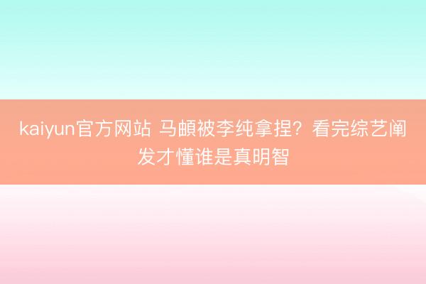 kaiyun官方网站 马頔被李纯拿捏？看完综艺阐发才懂谁是真明智
