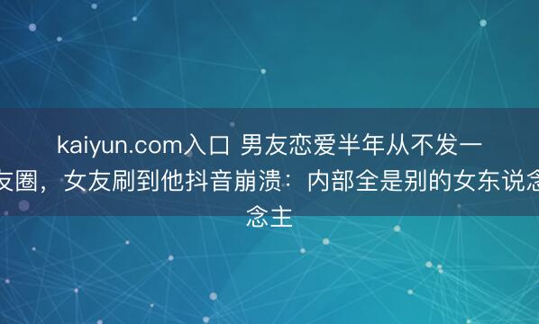 kaiyun.com入口 男友恋爱半年从不发一又友圈，女友刷到他抖音崩溃：内部全是别的女东说念主