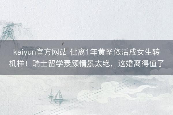 kaiyun官方网站 仳离1年黄圣依活成女生转机样！瑞士留学素颜情景太绝，这婚离得值了