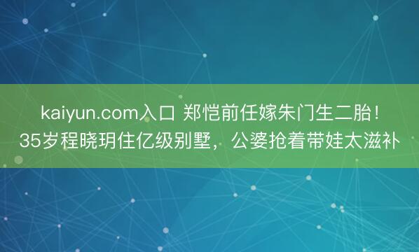kaiyun.com入口 郑恺前任嫁朱门生二胎！35岁程晓玥住亿级别墅，公婆抢着带娃太滋补