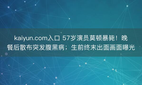 kaiyun.com入口 57岁演员莫顿暴毙！晚餐后散布突发腹黑病；生前终末出面画面曝光
