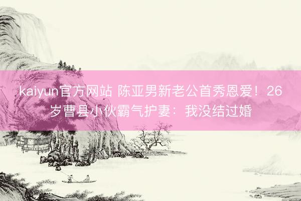 kaiyun官方网站 陈亚男新老公首秀恩爱！26岁曹县小伙霸气护妻：我没结过婚