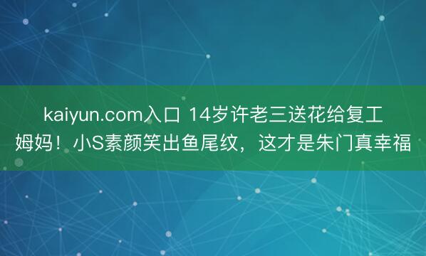 kaiyun.com入口 14岁许老三送花给复工姆妈！小S素颜笑出鱼尾纹，这才是朱门真幸福