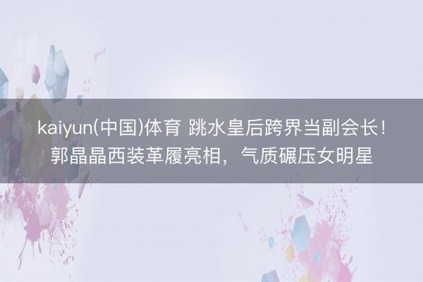 kaiyun(中国)体育 跳水皇后跨界当副会长！郭晶晶西装革履亮相，气质碾压女明星