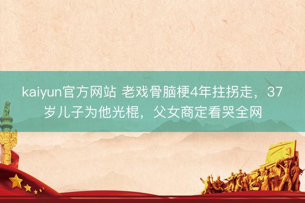 kaiyun官方网站 老戏骨脑梗4年拄拐走，37岁儿子为他光棍，父女商定看哭全网