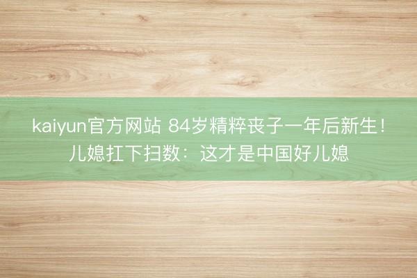 kaiyun官方网站 84岁精粹丧子一年后新生！儿媳扛下扫数：这才是中国好儿媳
