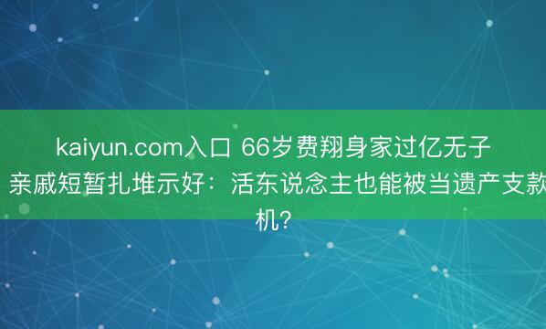 kaiyun.com入口 66岁费翔身家过亿无子女，亲戚短暂扎堆示好：活东说念主也能被当遗产支款机？