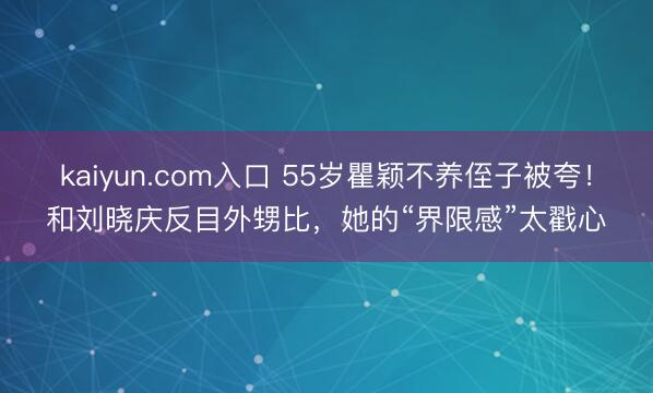 kaiyun.com入口 55岁瞿颖不养侄子被夸！和刘晓庆反目外甥比，她的“界限感”太戳心