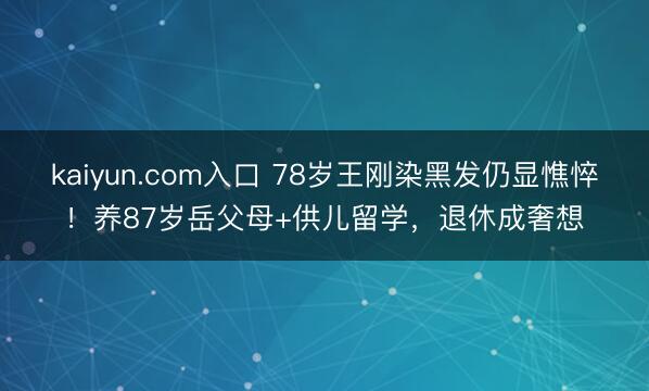 kaiyun.com入口 78岁王刚染黑发仍显憔悴！养87岁岳父母+供儿留学，退休成奢想