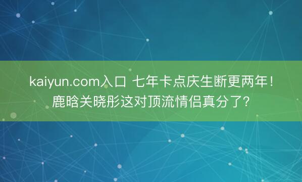 kaiyun.com入口 七年卡点庆生断更两年！鹿晗关晓彤这对顶流情侣真分了？