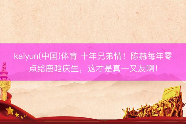 kaiyun(中国)体育 十年兄弟情！陈赫每年零点给鹿晗庆生，这才是真一又友啊！