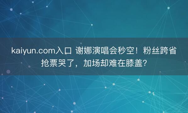 kaiyun.com入口 谢娜演唱会秒空！粉丝跨省抢票哭了，加场却难在膝盖？