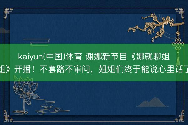 kaiyun(中国)体育 谢娜新节目《娜就聊姐姐》开播！不套路不审问，姐姐们终于能说心里话了