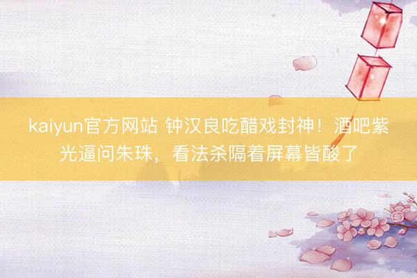 kaiyun官方网站 钟汉良吃醋戏封神！酒吧紫光逼问朱珠，看法杀隔着屏幕皆酸了