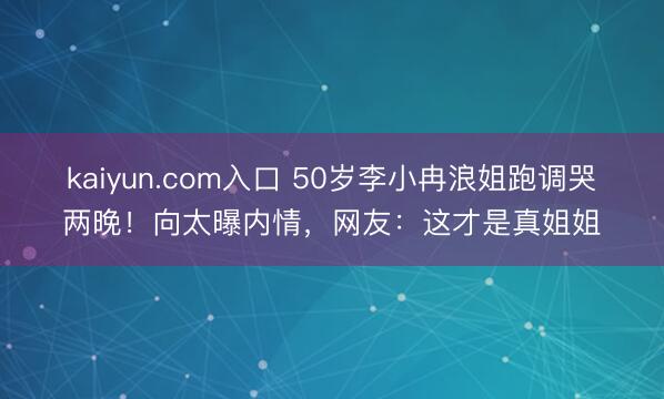 kaiyun.com入口 50岁李小冉浪姐跑调哭两晚！向太曝内情，网友：这才是真姐姐