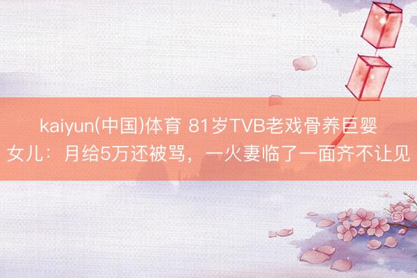 kaiyun(中国)体育 81岁TVB老戏骨养巨婴女儿：月给5万还被骂，一火妻临了一面齐不让见