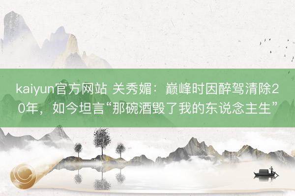 kaiyun官方网站 关秀媚：巅峰时因醉驾清除20年，如今坦言“那碗酒毁了我的东说念主生”
