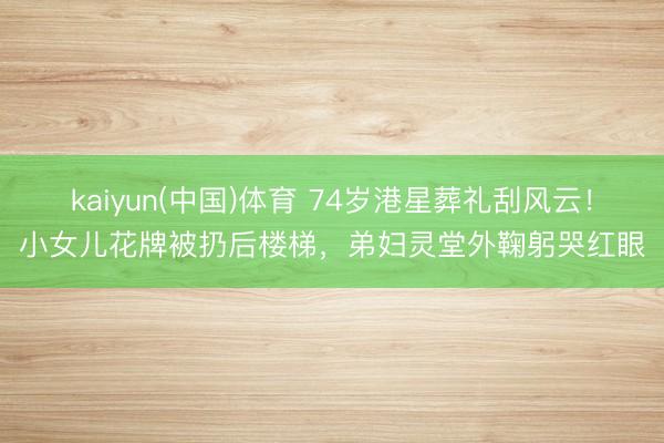kaiyun(中国)体育 74岁港星葬礼刮风云！小女儿花牌被扔后楼梯，弟妇灵堂外鞠躬哭红眼