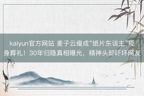 kaiyun官方网站 麦子云瘦成“纸片东谈主”现身葬礼！30年归隐真相曝光，精神头却吓坏网友