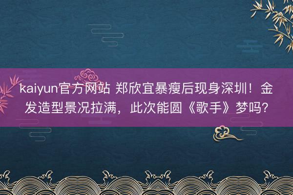 kaiyun官方网站 郑欣宜暴瘦后现身深圳！金发造型景况拉满，此次能圆《歌手》梦吗？