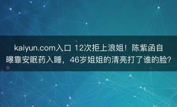 kaiyun.com入口 12次拒上浪姐！陈紫函自曝靠安眠药入睡，46岁姐姐的清亮打了谁的脸？