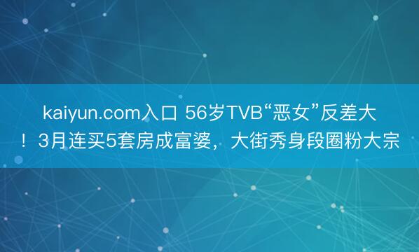 kaiyun.com入口 56岁TVB“恶女”反差大！3月连买5套房成富婆，大街秀身段圈粉大宗