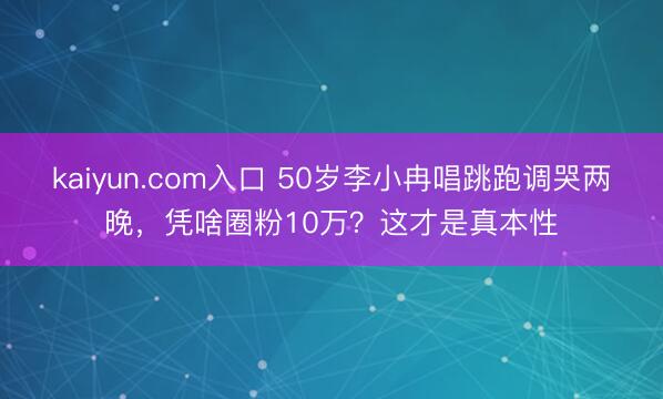 kaiyun.com入口 50岁李小冉唱跳跑调哭两晚，凭啥圈粉10万？这才是真本性
