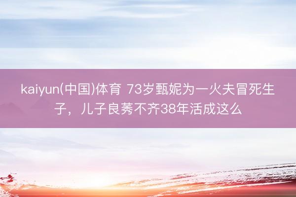 kaiyun(中国)体育 73岁甄妮为一火夫冒死生子，儿子良莠不齐38年活成这么