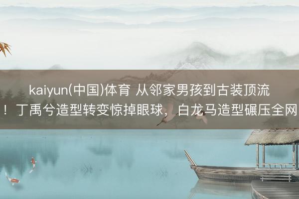 kaiyun(中国)体育 从邻家男孩到古装顶流！丁禹兮造型转变惊掉眼球，白龙马造型碾压全网